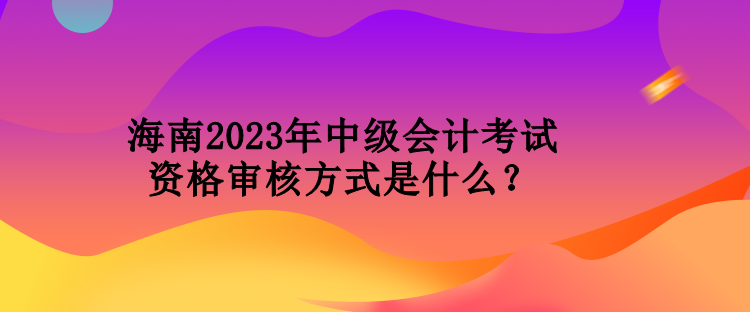 海南2023年中級會計考試資格審核方式是什么？