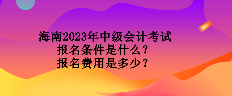 海南2023年中級會計考試報名條件是什么？報名費用是多少？