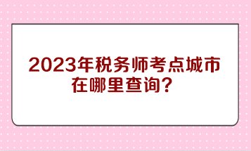 2023年稅務師考點城市在哪里查詢？