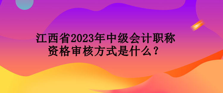 江西省2023年中級會計職稱資格審核方式是什么？