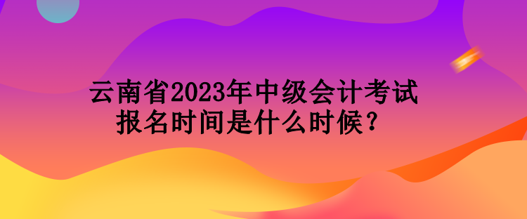 云南省2023年中級會計考試報名時間是什么時候？