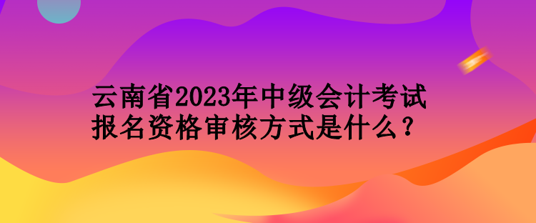 云南省2023年中級會計考試報名資格審核方式是什么？