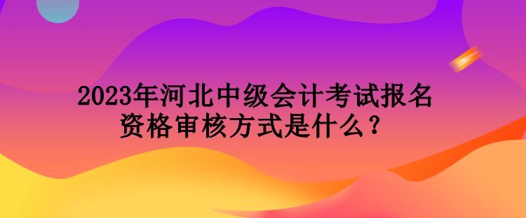 2023年河北中級會計考試報名資格審核方式是什么？