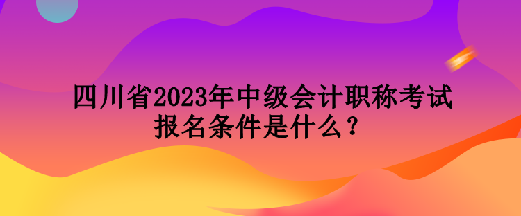 四川省2023年中級(jí)會(huì)計(jì)職稱考試報(bào)名條件是什么？