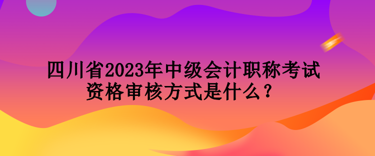 四川省2023年中級(jí)會(huì)計(jì)職稱考試資格審核方式是什么？