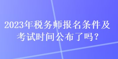 2023年稅務(wù)師報(bào)名條件及考試時(shí)間公布了嗎？