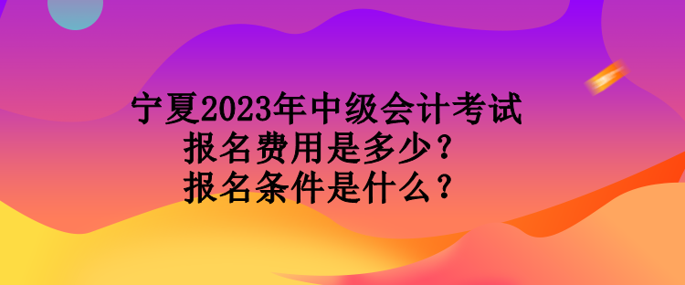 寧夏2023年中級會計考試報名費用是多少？報名條件是什么？
