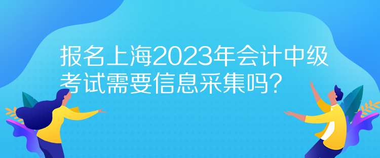 報名上海2023年會計中級考試需要信息采集嗎？