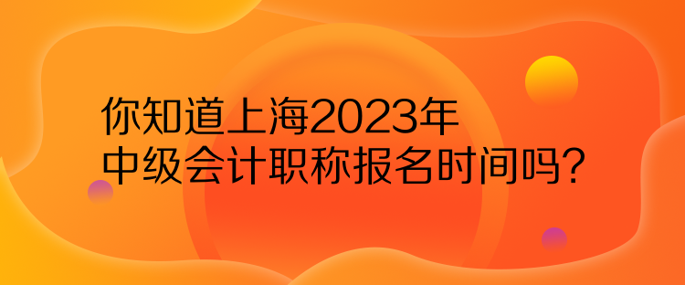你知道上海2023年中級會計職稱報名時間嗎？