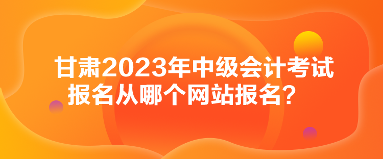 甘肅2023年中級(jí)會(huì)計(jì)考試報(bào)名從哪個(gè)網(wǎng)站報(bào)名？