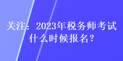 關注：2023年稅務師考試什么時候報名？