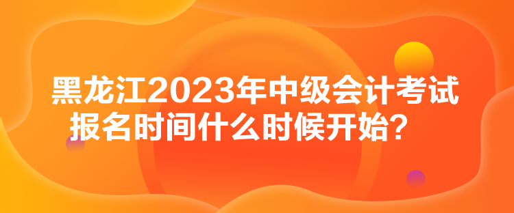 黑龍江2023年中級會計考試報名時間什么時候開始？