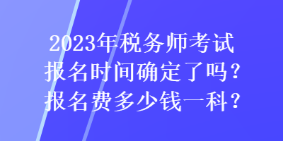 2023年稅務師考試報名時間確定了嗎？報名費多少錢一科？