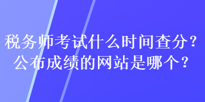 稅務師考試什么時間查分？公布成績的網站是哪個？
