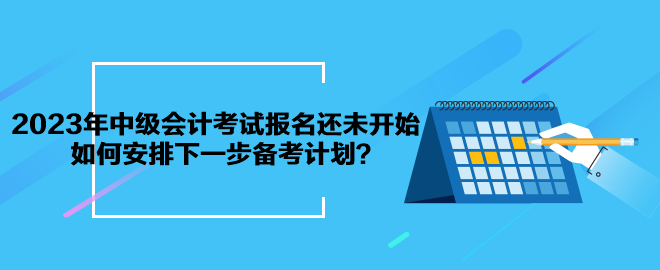 2023年中級會計考試報名還未開始 如何安排下一步備考計劃？