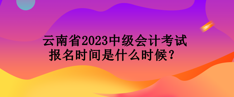 云南省2023中級(jí)會(huì)計(jì)考試報(bào)名時(shí)間是什么時(shí)候？