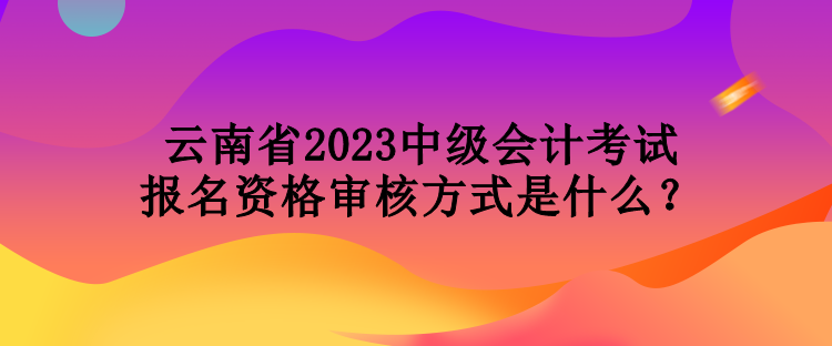 云南省2023中級會計考試報名資格審核方式是什么？