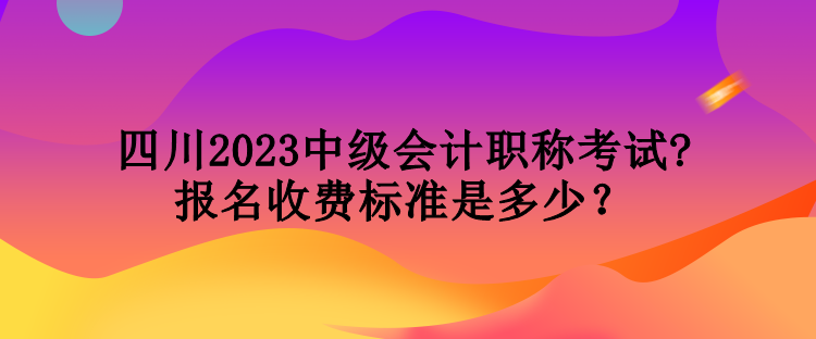 四川2023中級會計職稱考試報名收費標準是多少？