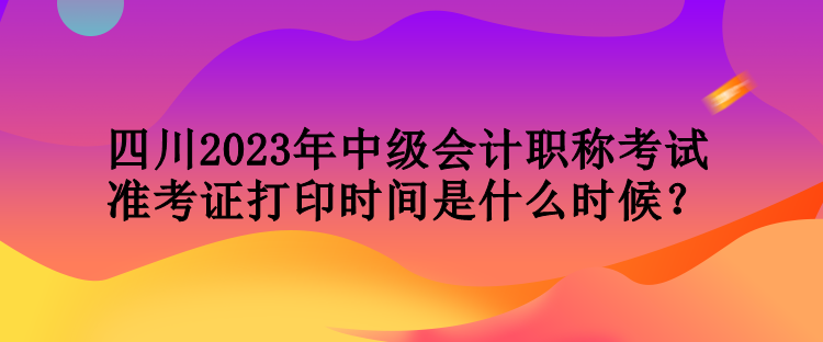 四川2023年中級會計職稱考試準考證打印時間是什么時候？