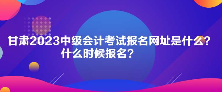 甘肅2023中級會計考試報名網址是什么？什么時候報名？