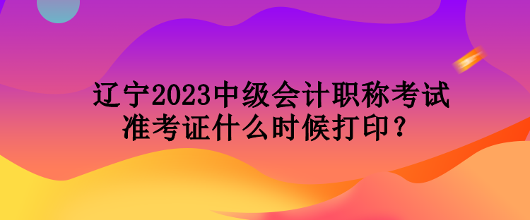 遼寧2023中級會計職稱考試準考證什么時候打印？