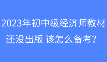 2023年初中級經濟師教材還沒出版 該怎么備考？