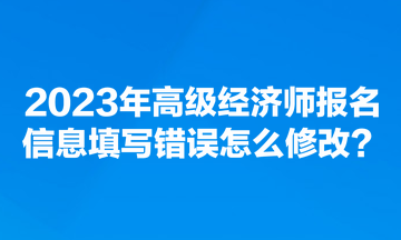 2023年高級經濟師報名信息填寫錯誤怎么修改？