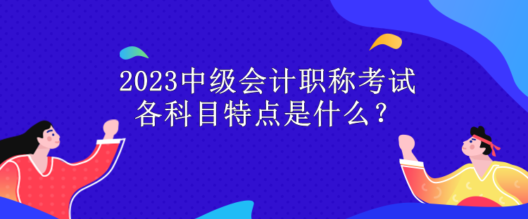 2023中級會計職稱考試各科目特點是什么？
