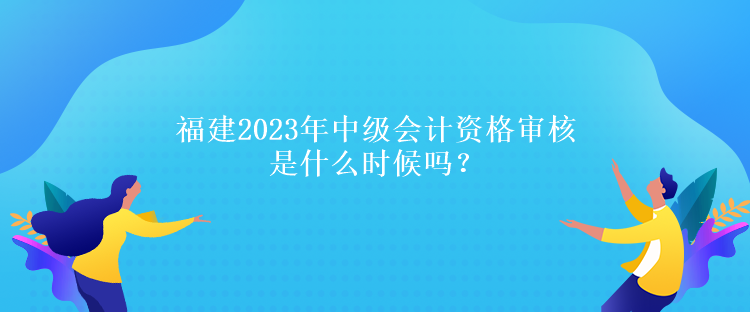 福建2023年中級會計資格審核是什么時候嗎？