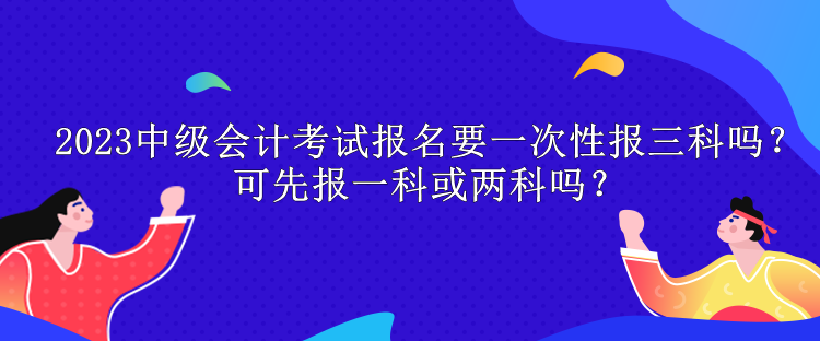 2023中級會計考試報名要一次性報三科嗎？可先報一科或兩科嗎？