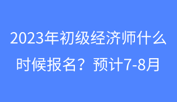 2023年初級(jí)經(jīng)濟(jì)師什么時(shí)候報(bào)名？預(yù)計(jì)7-8月