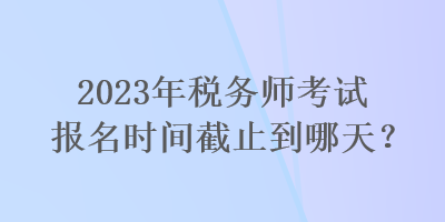 2023年稅務師考試報名時間截止到哪天？