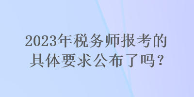 2023年稅務師報考的具體要求公布了嗎？