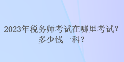 2023年稅務(wù)師考試在哪里考試？多少錢一科？