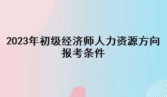 2023年初級經濟師人力資源方向報考條件
