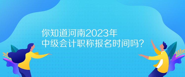 你知道河南2023年中級會計職稱報名時間嗎？
