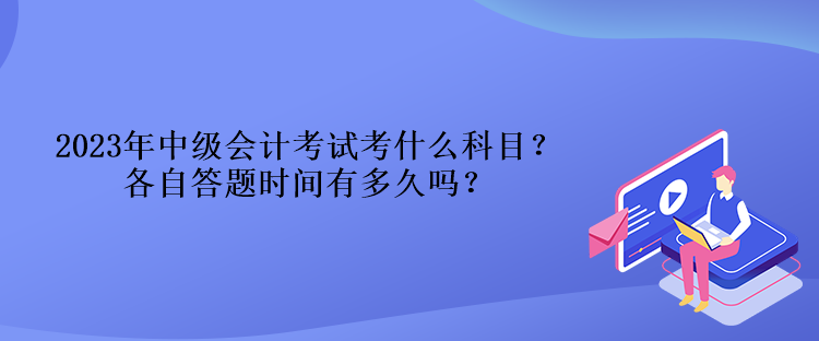 2023年中級會計考試考什么科目？各自答題時間有多久嗎？