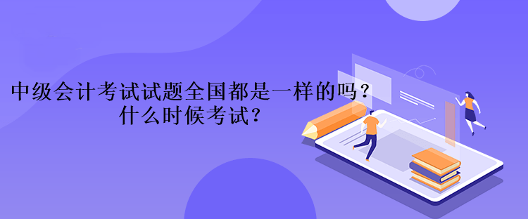 中級會計考試的試題全國都是一樣的嗎？什么時候考試？