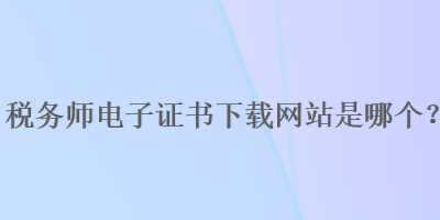 稅務師電子證書下載網(wǎng)站是哪個？