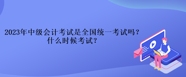 2023年中級會計考試是全國統一考試嗎？什么時候考試？