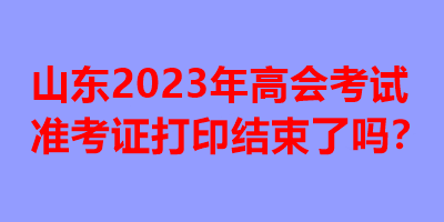 山東2023年高會考試準考證打印結束了嗎？