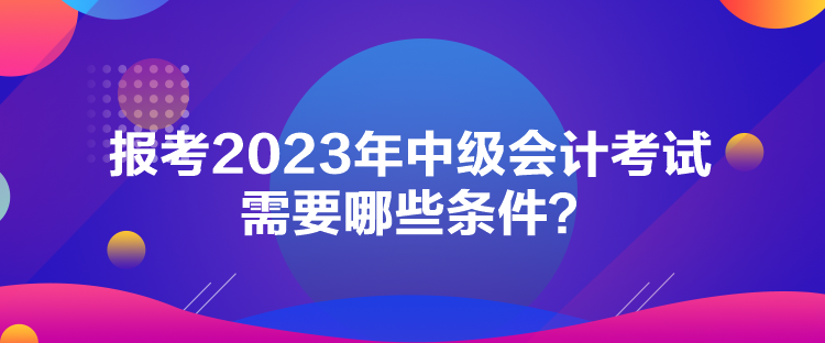 報考2023年中級會計考試需要哪些條件？