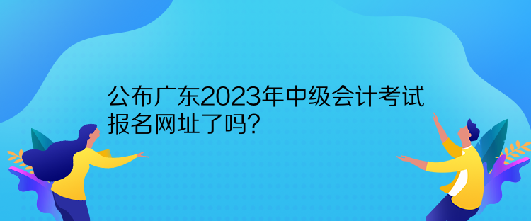 公布廣東2023年中級會計考試報名網址了嗎？
