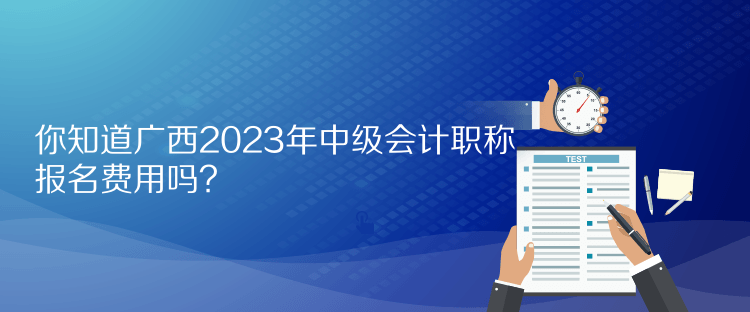 你知道廣西2023年中級會計職稱報名費用嗎？