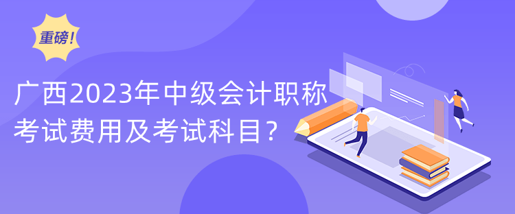 廣西2023年中級會計職稱考試費用及考試科目？