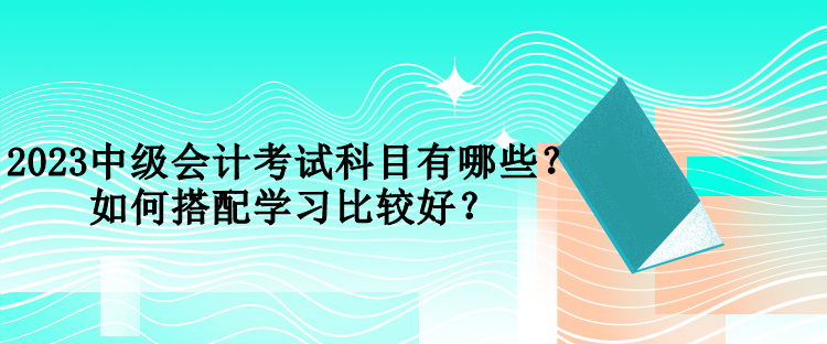 2023中級會計考試科目有哪些？如何搭配學習比較好？