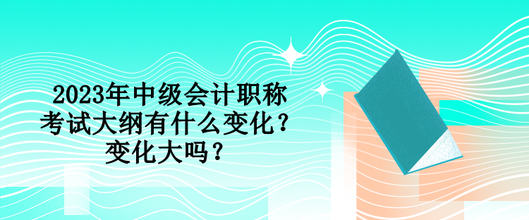 2023年中級會計職稱考試大綱有什么變化？變化大嗎？