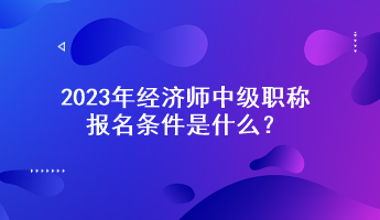 2023年經濟師中級職稱報名條件是什么？