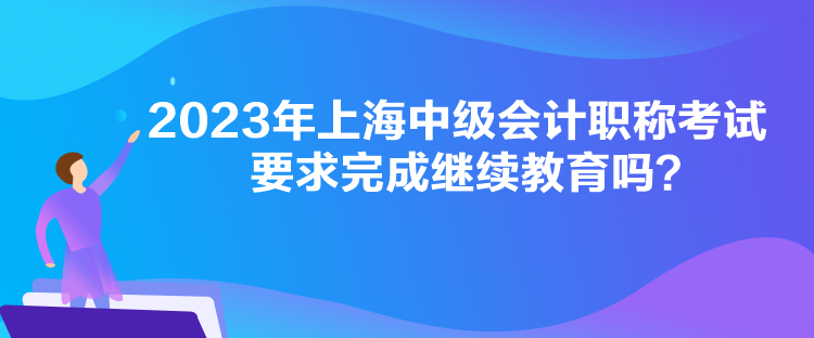 2023年上海中級會計職稱考試要求完成繼續教育嗎？