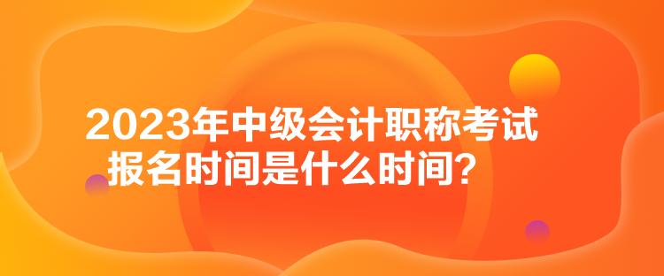 2023年中級會計職稱考試報名時間是什么時間？